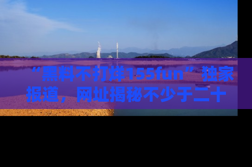 “黑料不打烊155fun”独家报道，网址揭秘不少于二十条惊人黑料新闻！