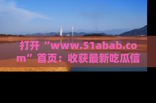 打开“www.51abab.com”首页：收获最新吃瓜信息，成为圈内明星动态达人！