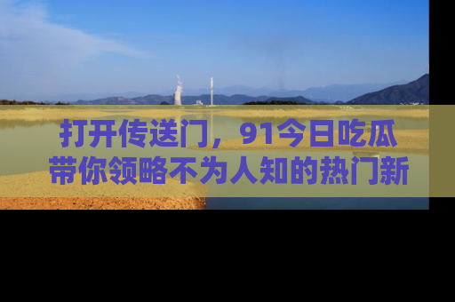 打开传送门，91今日吃瓜带你领略不为人知的热门新闻！