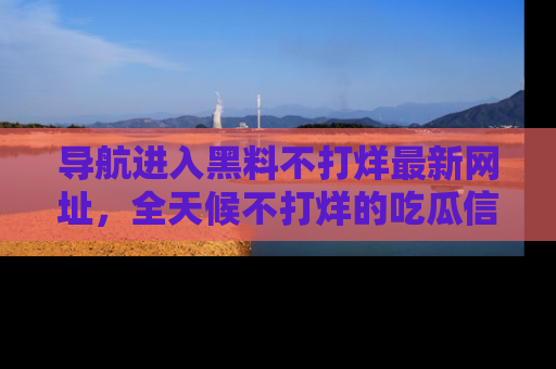 导航进入黑料不打烊最新网址，全天候不打烊的吃瓜信息为你奉上！