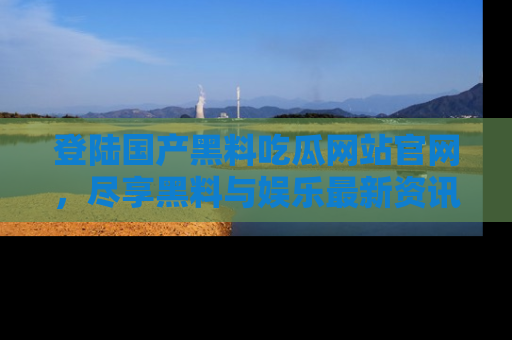 登陆国产黑料吃瓜网站官网，尽享黑料与娱乐最新资讯