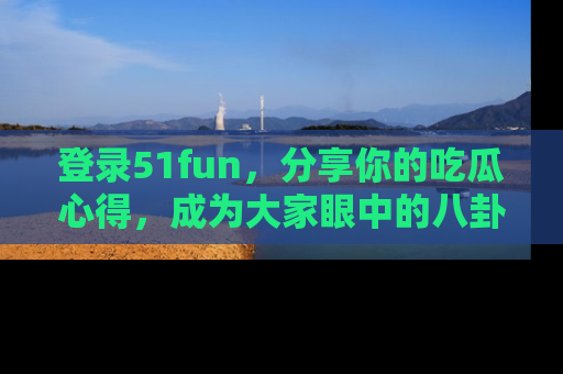 登录51fun，分享你的吃瓜心得，成为大家眼中的八卦专家！