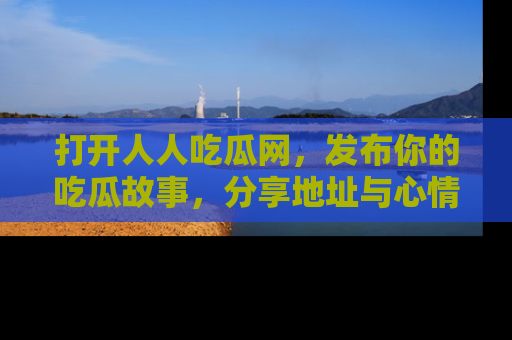 打开人人吃瓜网，发布你的吃瓜故事，分享地址与心情！