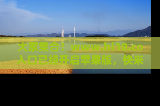 大家集合！www.hl10.co入口已经开启苹果版，快来一起享受吃瓜吧！