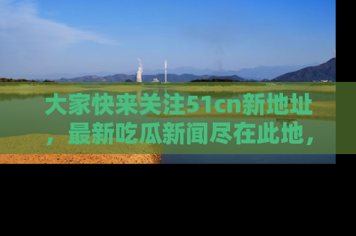 大家快来关注51cn新地址，最新吃瓜新闻尽在此地，绝对不容错过哦！