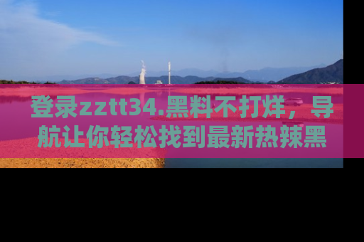 登录zztt34.黑料不打烊，导航让你轻松找到最新热辣黑料，吃瓜更方便！
