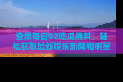 登录每日92吃瓜黑料，轻松获取最新娱乐新闻和明星炒作背后的真相