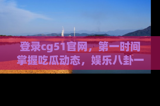 登录cg51官网，第一时间掌握吃瓜动态，娱乐八卦一网打尽！