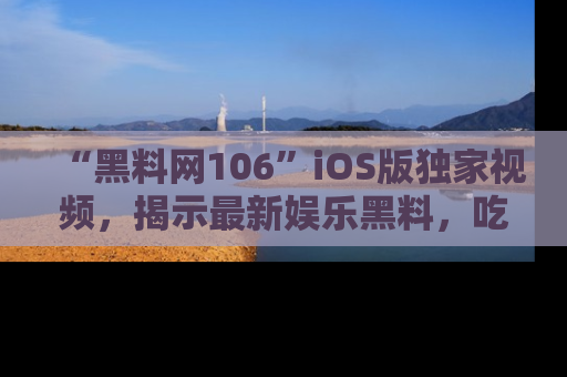 “黑料网106”iOS版独家视频，揭示最新娱乐黑料，吃瓜不停！