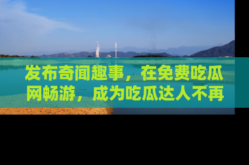 发布奇闻趣事，在免费吃瓜网畅游，成为吃瓜达人不再是梦！