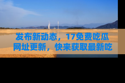 发布新动态，17免费吃瓜网址更新，快来获取最新吃瓜信息哦！