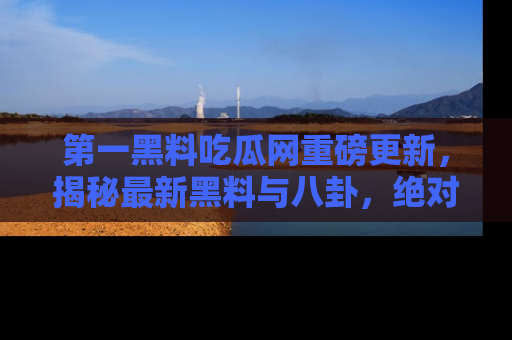 第一黑料吃瓜网重磅更新，揭秘最新黑料与八卦，绝对不容错过