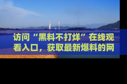 访问“黑料不打烊”在线观看入口，获取最新爆料的网址！