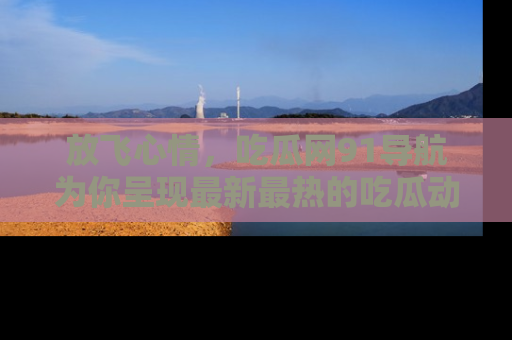 放飞心情，吃瓜网91导航为你呈现最新最热的吃瓜动态！
