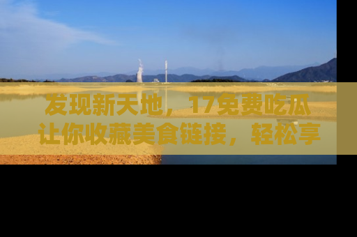 发现新天地，17免费吃瓜让你收藏美食链接，轻松享受美好生活