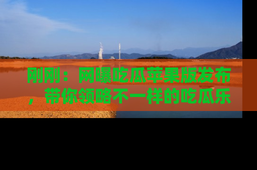 刚刚：网曝吃瓜苹果版发布，带你领略不一样的吃瓜乐趣！