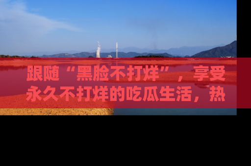 跟随“黑脸不打烊”，享受永久不打烊的吃瓜生活，热辣八卦不断