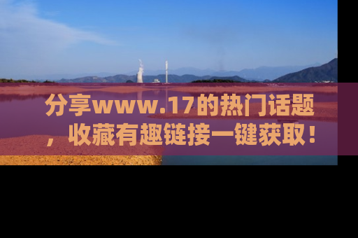 分享www.17的热门话题，收藏有趣链接一键获取！