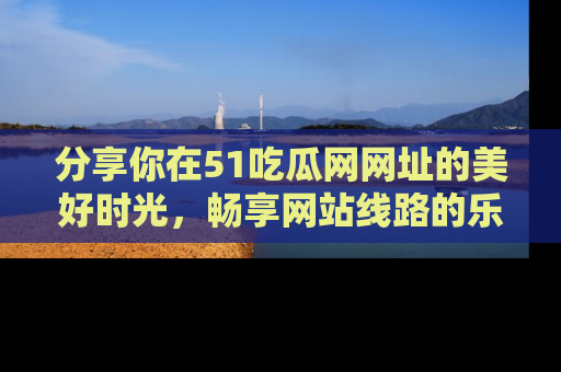 分享你在51吃瓜网网址的美好时光，畅享网站线路的乐趣！