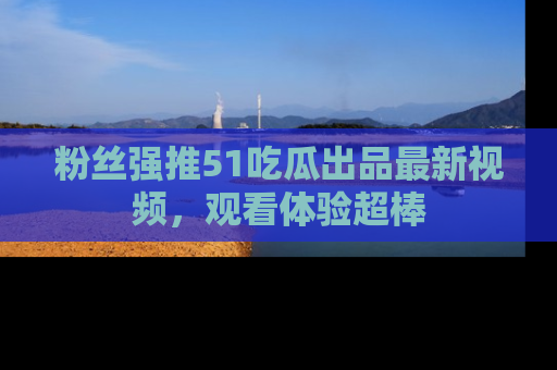 粉丝强推51吃瓜出品最新视频，观看体验超棒