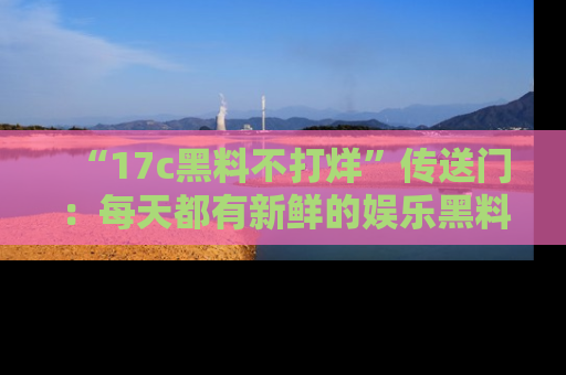 “17c黑料不打烊”传送门：每天都有新鲜的娱乐黑料等你来揭秘！