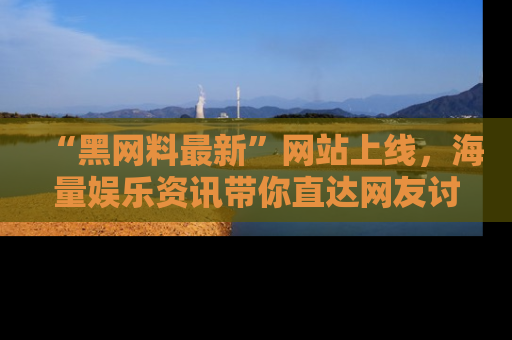 “黑网料最新”网站上线，海量娱乐资讯带你直达网友讨论的中心！