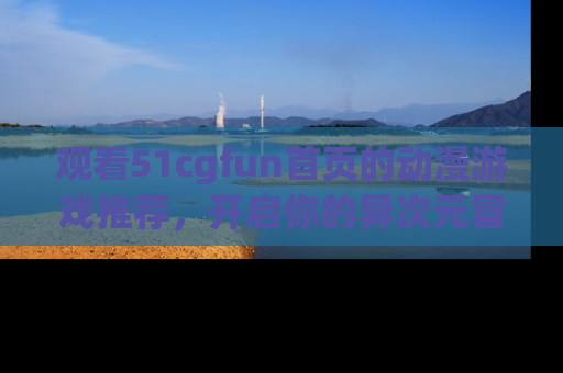 观看51cgfun首页的动漫游戏推荐，开启你的异次元冒险之旅！