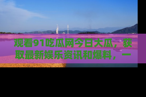 观看91吃瓜网今日大瓜，获取最新娱乐资讯和爆料，一起来围观！