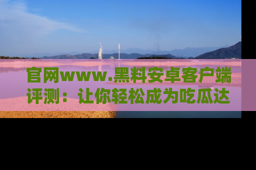 官网www.黑料安卓客户端评测：让你轻松成为吃瓜达人！