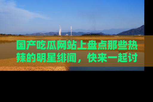 国产吃瓜网站上盘点那些热辣的明星绯闻，快来一起讨论吧！