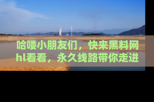 哈喽小朋友们，快来黑料网hl看看，永久线路带你走进吃瓜新天地！