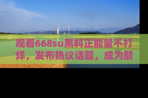 观看668su黑料正能量不打烊，发布热议话题，成为朋友圈焦点！