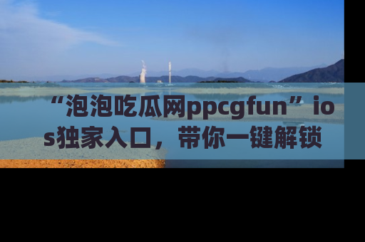 “泡泡吃瓜网ppcgfun”ios独家入口，带你一键解锁最新娱乐资讯，快来吃瓜！