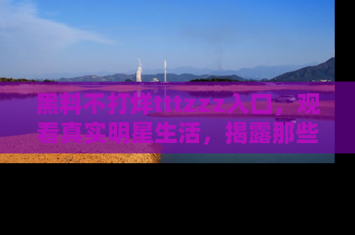 黑料不打烊tttzzz入口，观看真实明星生活，揭露那些不为人知的真相