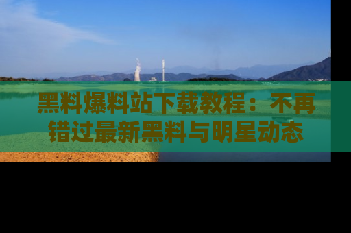 黑料爆料站下载教程：不再错过最新黑料与明星动态
