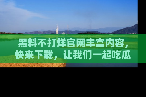 黑料不打烊官网丰富内容，快来下载，让我们一起吃瓜吧！