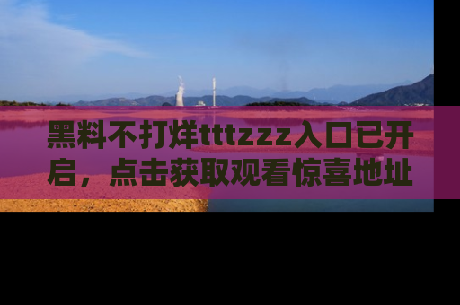 黑料不打烊tttzzz入口已开启，点击获取观看惊喜地址！
