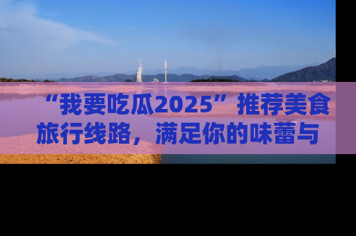 “我要吃瓜2025”推荐美食旅行线路，满足你的味蕾与好奇心