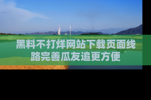 黑料不打烊网站下载页面线路完善瓜友追更方便