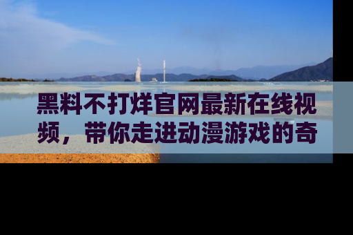 黑料不打烊官网最新在线视频，带你走进动漫游戏的奇幻与现实交汇处