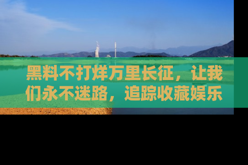 黑料不打烊万里长征，让我们永不迷路，追踪收藏娱乐爆料的乐趣！