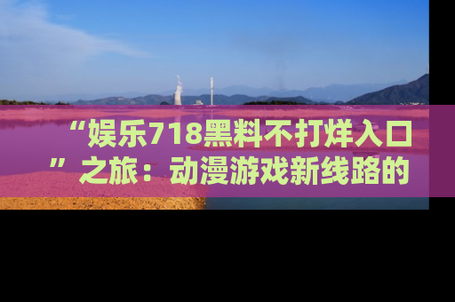 “娱乐718黑料不打烊入口”之旅：动漫游戏新线路的耀眼内幕曝光！