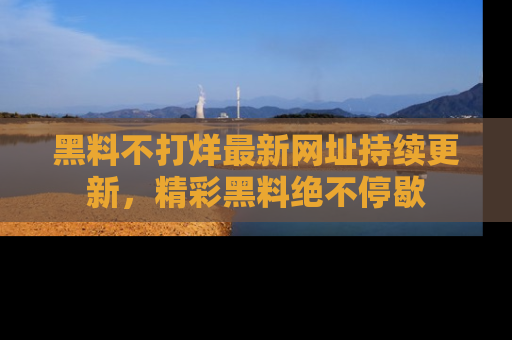 黑料不打烊最新网址持续更新，精彩黑料绝不停歇