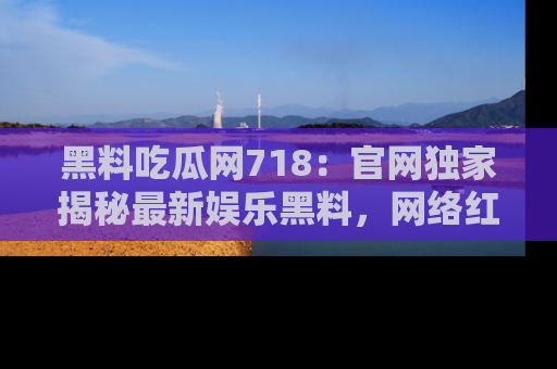 黑料吃瓜网718：官网独家揭秘最新娱乐黑料，网络红人齐聚一堂！