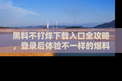 黑料不打烊下载入口全攻略，登录后体验不一样的爆料乐趣！