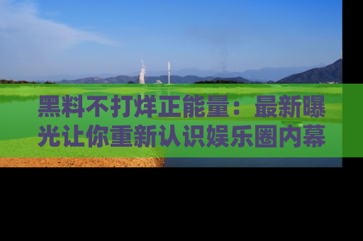 黑料不打烊正能量：最新曝光让你重新认识娱乐圈内幕！