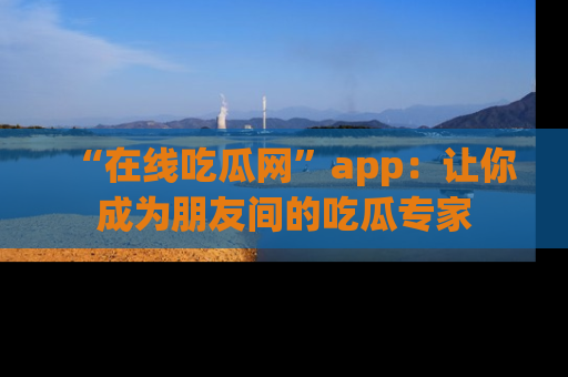 “在线吃瓜网”app：让你成为朋友间的吃瓜专家