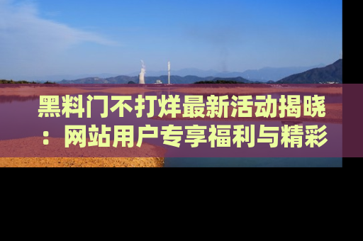 黑料门不打烊最新活动揭晓：网站用户专享福利与精彩内容抢先看