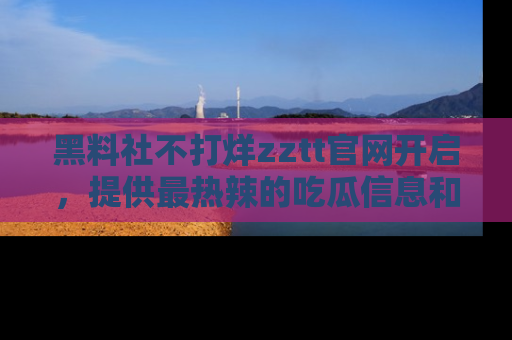 黑料社不打烊zztt官网开启，提供最热辣的吃瓜信息和黑料分享！