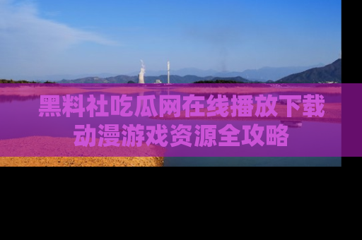 黑料社吃瓜网在线播放下载动漫游戏资源全攻略